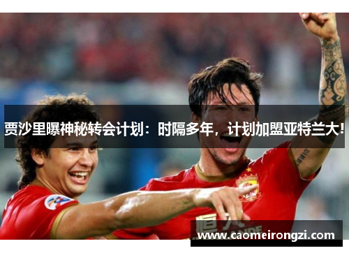 贾沙里曝神秘转会计划：时隔多年，计划加盟亚特兰大!